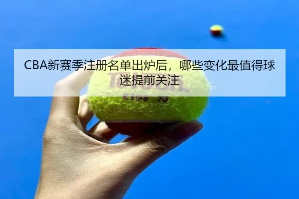 CBA新赛季注册名单出炉后，哪些变化最值得球迷提前关注